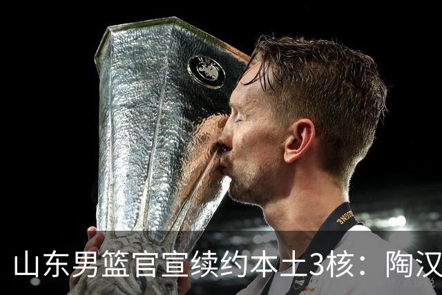山东男篮官宣续约本土3核：陶汉林1年顶薪高诗岩2年顶薪 陈培东2年C类