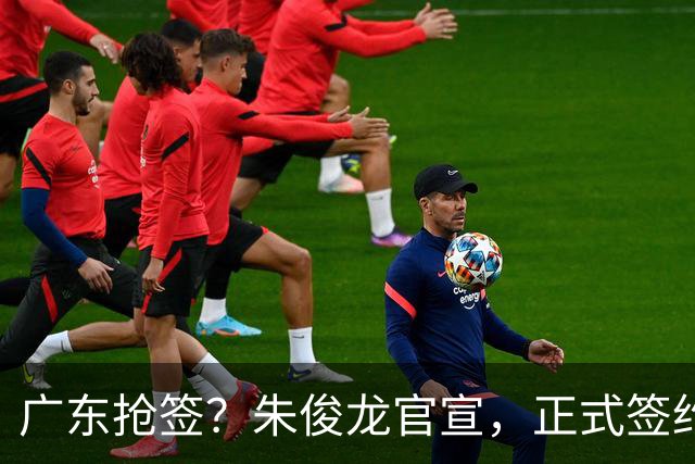 广东抢签？朱俊龙官宣，正式签约，3年顶薪合同，将和胡金秋成对手
