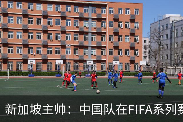新加坡主帅：中国队在FIFA系列赛表现出色；此次交手和上次不同