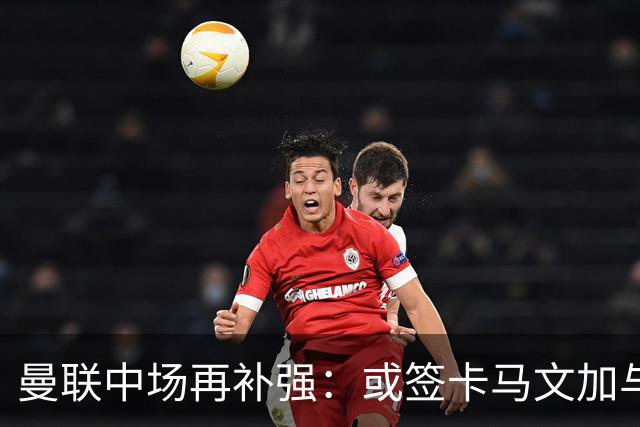 曼联中场再补强：或签卡马文加与贝格，皇马松口可谈
