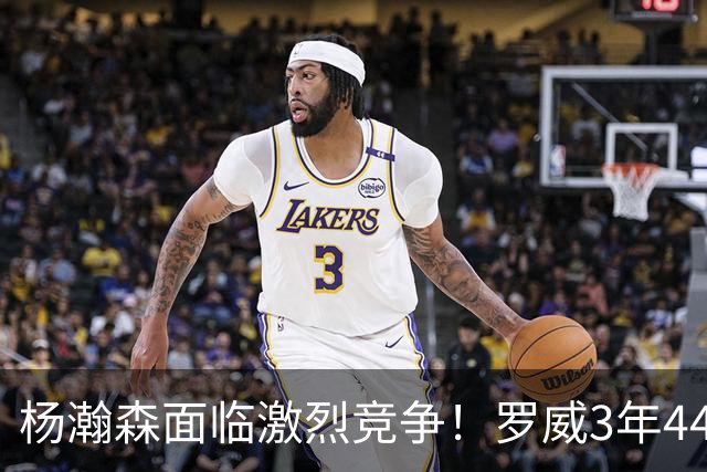 杨瀚森面临激烈竞争！罗威3年4400万美元续约开拓者