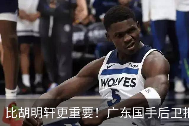 比胡明轩更重要！广东国手后卫拒绝被挖走，这可是宏远第一领军者