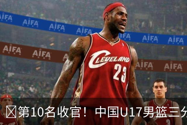 🏀第10名收官！中国U17男篮三分26中5不敌斯洛文尼亚U17男篮