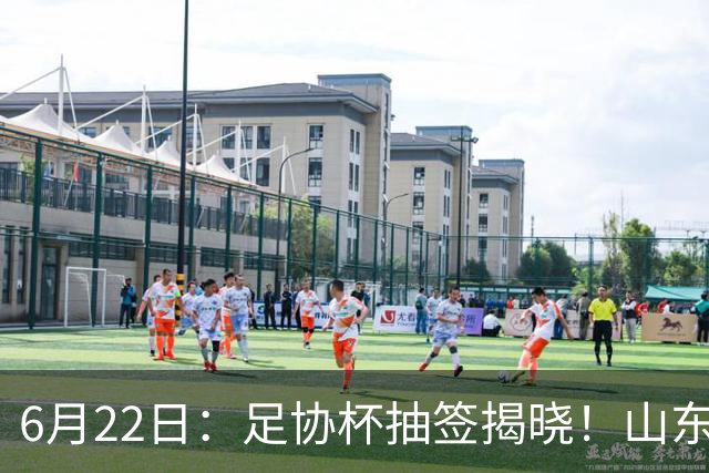 6月22日：足协杯抽签揭晓！山东泰山能否靠“神签”避开海港申花，逆袭卫冕？